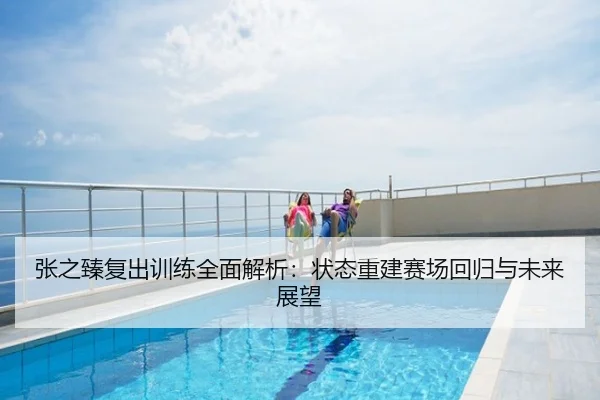张之臻复出训练全面解析：状态重建赛场回归与未来展望