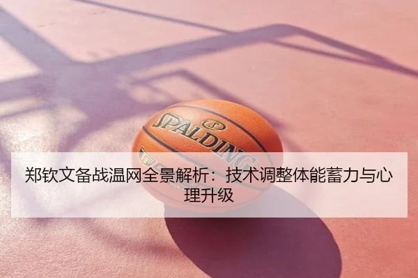 郑钦文备战温网全景解析：技术调整体能蓄力与心理升级
